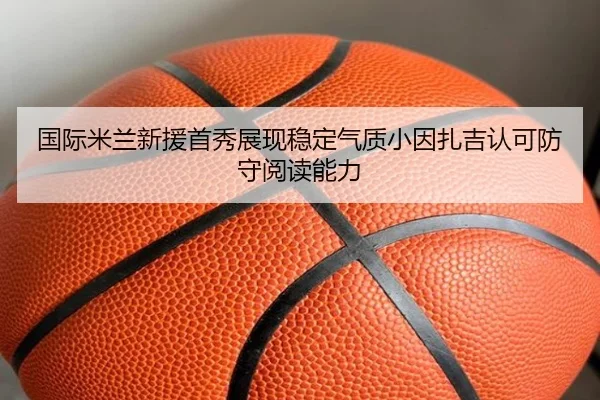 国际米兰新援首秀展现稳定气质小因扎吉认可防守阅读能力